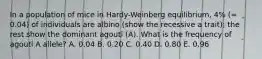 In a population of mice in Hardy-Weinberg equilibrium, 4% (= 0.04) of individuals are albino (show the recessive a trait); the rest show the dominant agouti (A). What is the frequency of agouti A allele? A. 0.04 B. 0.20 C. 0.40 D. 0.80 E. 0.96