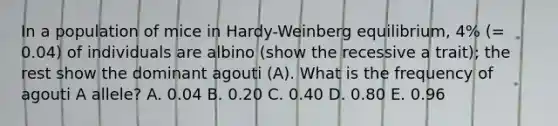 In a population of mice in Hardy-Weinberg equilibrium, 4% (= 0.04) of individuals are albino (show the recessive a trait); the rest show the dominant agouti (A). What is the frequency of agouti A allele? A. 0.04 B. 0.20 C. 0.40 D. 0.80 E. 0.96