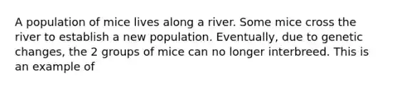 A population of mice lives along a river. Some mice cross the river to establish a new population. Eventually, due to genetic changes, the 2 groups of mice can no longer interbreed. This is an example of