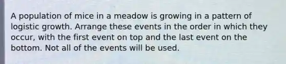 A population of mice in a meadow is growing in a pattern of logistic growth. Arrange these events in the order in which they occur, with the first event on top and the last event on the bottom. Not all of the events will be used.