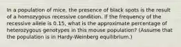 In a population of mice, the presence of black spots is the result of a homozygous recessive condition. If the frequency of the recessive allele is 0.15, what is the approximate percentage of heterozygous genotypes in this mouse population? (Assume that the population is in Hardy-Weinberg equilibrium.)
