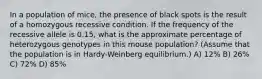 In a population of mice, the presence of black spots is the result of a homozygous recessive condition. If the frequency of the recessive allele is 0.15, what is the approximate percentage of heterozygous genotypes in this mouse population? (Assume that the population is in Hardy-Weinberg equilibrium.) A) 12% B) 26% C) 72% D) 85%