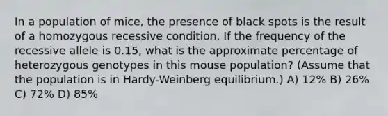 In a population of mice, the presence of black spots is the result of a homozygous recessive condition. If the frequency of the recessive allele is 0.15, what is the approximate percentage of heterozygous genotypes in this mouse population? (Assume that the population is in Hardy-Weinberg equilibrium.) A) 12% B) 26% C) 72% D) 85%