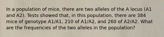 In a population of mice, there are two alleles of the A locus (A1 and A2). Tests showed that, in this population, there are 384 mice of genotype A1/A1, 210 of A1/A2, and 260 of A2/A2. What are the frequencies of the two alleles in the population?