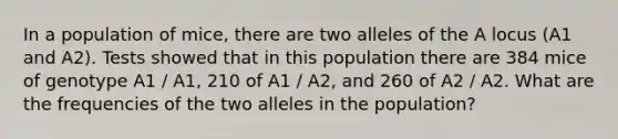 In a population of mice, there are two alleles of the A locus (A1 and A2). Tests showed that in this population there are 384 mice of genotype A1 / A1, 210 of A1 / A2, and 260 of A2 / A2. What are the frequencies of the two alleles in the population?