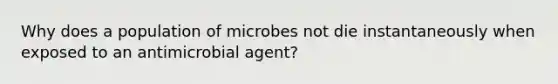 Why does a population of microbes not die instantaneously when exposed to an antimicrobial agent?