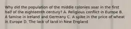 Why did the population of the middle colonies soar in the first half of the eighteenth century? A. Religious conflict in Europe B. A famine in Ireland and Germany C. A spike in the price of wheat in Europe D. The lack of land in New England