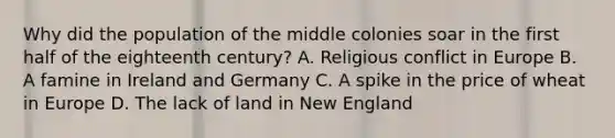 Why did the population of the middle colonies soar in the first half of the eighteenth century? A. Religious conflict in Europe B. A famine in Ireland and Germany C. A spike in the price of wheat in Europe D. The lack of land in New England