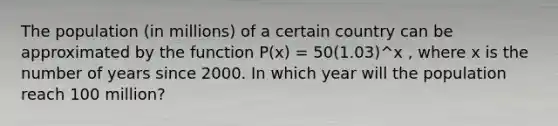 The population (in millions) of a certain country can be approximated by the function P(x) = 50(1.03)^x , where x is the number of years since 2000. In which year will the population reach 100 million?