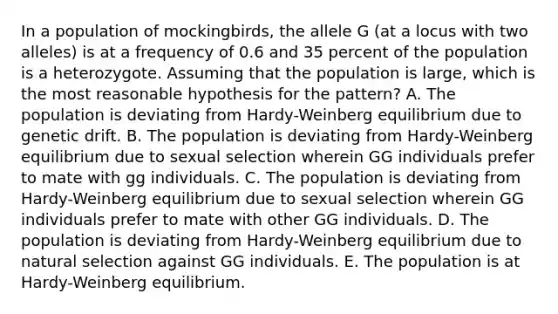 In a population of mockingbirds, the allele G (at a locus with two alleles) is at a frequency of 0.6 and 35 percent of the population is a heterozygote. Assuming that the population is large, which is the most reasonable hypothesis for the pattern? A. The population is deviating from Hardy-Weinberg equilibrium due to genetic drift. B. The population is deviating from Hardy-Weinberg equilibrium due to sexual selection wherein GG individuals prefer to mate with gg individuals. C. The population is deviating from Hardy-Weinberg equilibrium due to sexual selection wherein GG individuals prefer to mate with other GG individuals. D. The population is deviating from Hardy-Weinberg equilibrium due to natural selection against GG individuals. E. The population is at Hardy-Weinberg equilibrium.