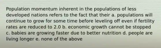 Population momentum inherent in the populations of less developed nations refers to the fact that their a. populations will continue to grow for some time before leveling off even if fertility rates are reduced to 2.0 b. economic growth cannot be stopped c. babies are growing faster due to better nutrition d. people are living longer e. none of the above