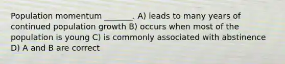 Population momentum _______. A) leads to many years of continued population growth B) occurs when most of the population is young C) is commonly associated with abstinence D) A and B are correct