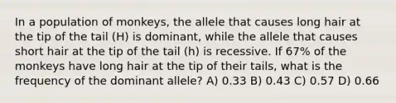 In a population of monkeys, the allele that causes long hair at the tip of the tail (H) is dominant, while the allele that causes short hair at the tip of the tail (h) is recessive. If 67% of the monkeys have long hair at the tip of their tails, what is the frequency of the dominant allele? A) 0.33 B) 0.43 C) 0.57 D) 0.66