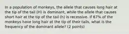 In a population of monkeys, the allele that causes long hair at the tip of the tail (H) is dominant, while the allele that causes short hair at the tip of the tail (h) is recessive. If 67% of the monkeys have long hair at the tip of their tails, what is the frequency of the dominant allele? (2 points)