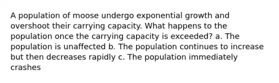 A population of moose undergo exponential growth and overshoot their carrying capacity. What happens to the population once the carrying capacity is exceeded? a. The population is unaffected b. The population continues to increase but then decreases rapidly c. The population immediately crashes