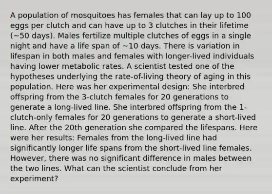 A population of mosquitoes has females that can lay up to 100 eggs per clutch and can have up to 3 clutches in their lifetime (~50 days). Males fertilize multiple clutches of eggs in a single night and have a life span of ~10 days. There is variation in lifespan in both males and females with longer-lived individuals having lower metabolic rates. A scientist tested one of the hypotheses underlying the rate-of-living theory of aging in this population. Here was her experimental design: She interbred offspring from the 3-clutch females for 20 generations to generate a long-lived line. She interbred offspring from the 1-clutch-only females for 20 generations to generate a short-lived line. After the 20th generation she compared the lifespans. Here were her results: Females from the long-lived line had significantly longer life spans from the short-lived line females. However, there was no significant difference in males between the two lines. What can the scientist conclude from her experiment?