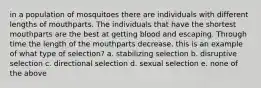 in a population of mosquitoes there are individuals with different lengths of mouthparts. The individuals that have the shortest mouthparts are the best at getting blood and escaping. Through time the length of the mouthparts decrease. this is an example of what type of selection? a. stabilizing selection b. disruptive selection c. directional selection d. sexual selection e. none of the above