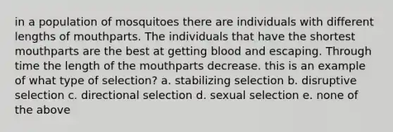 in a population of mosquitoes there are individuals with different lengths of mouthparts. The individuals that have the shortest mouthparts are the best at getting blood and escaping. Through time the length of <a href='https://www.questionai.com/knowledge/krBoWYDU6j-the-mouth' class='anchor-knowledge'>the mouth</a>parts decrease. this is an example of what type of selection? a. stabilizing selection b. disruptive selection c. directional selection d. sexual selection e. none of the above