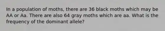 In a population of moths, there are 36 black moths which may be AA or Aa. There are also 64 gray moths which are aa. What is the frequency of the dominant allele?