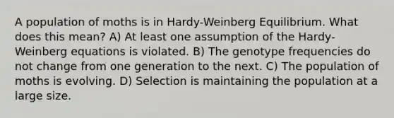 A population of moths is in Hardy-Weinberg Equilibrium. What does this mean? A) At least one assumption of the Hardy-Weinberg equations is violated. B) The genotype frequencies do not change from one generation to the next. C) The population of moths is evolving. D) Selection is maintaining the population at a large size.