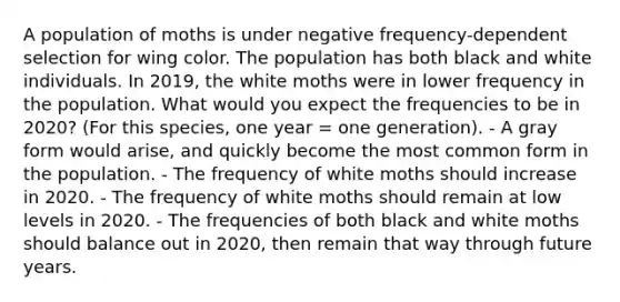 A population of moths is under negative frequency-dependent selection for wing color. The population has both black and white individuals. In 2019, the white moths were in lower frequency in the population. What would you expect the frequencies to be in 2020? (For this species, one year = one generation). - A gray form would arise, and quickly become the most common form in the population. - The frequency of white moths should increase in 2020. - The frequency of white moths should remain at low levels in 2020. - The frequencies of both black and white moths should balance out in 2020, then remain that way through future years.