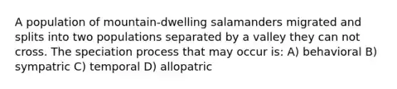 A population of mountain-dwelling salamanders migrated and splits into two populations separated by a valley they can not cross. The speciation process that may occur is: A) behavioral B) sympatric C) temporal D) allopatric