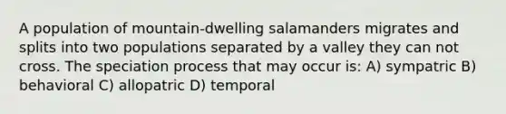 A population of mountain-dwelling salamanders migrates and splits into two populations separated by a valley they can not cross. The speciation process that may occur is: A) sympatric B) behavioral C) allopatric D) temporal