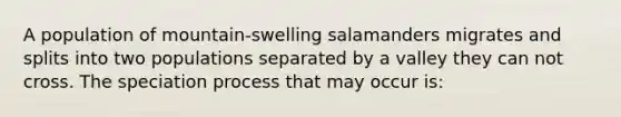 A population of mountain-swelling salamanders migrates and splits into two populations separated by a valley they can not cross. The speciation process that may occur is: