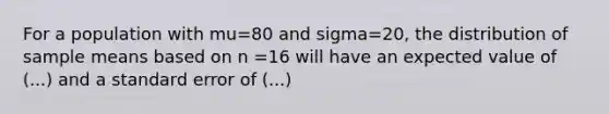 For a population with mu=80 and sigma=20, the distribution of sample means based on n =16 will have an expected value of (...) and a standard error of (...)