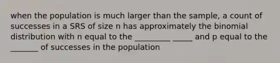 when the population is much larger than the sample, a count of successes in a SRS of size n has approximately the binomial distribution with n equal to the _________ _____ and p equal to the _______ of successes in the population