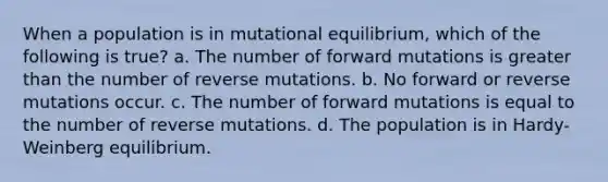 When a population is in mutational equilibrium, which of the following is true? a. The number of forward mutations is greater than the number of reverse mutations. b. No forward or reverse mutations occur. c. The number of forward mutations is equal to the number of reverse mutations. d. The population is in Hardy-Weinberg equilibrium.