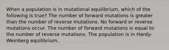 When a population is in mutational equilibrium, which of the following is true? The number of forward mutations is greater than the number of reverse mutations. No forward or reverse mutations occur. The number of forward mutations is equal to the number of reverse mutations. The population is in Hardy-Weinberg equilibrium.