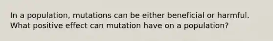 In a population, mutations can be either beneficial or harmful. What positive effect can mutation have on a population?