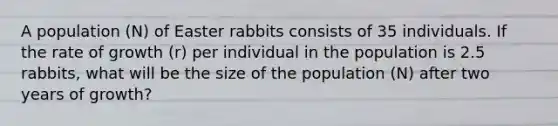 A population (N) of Easter rabbits consists of 35 individuals. If the rate of growth (r) per individual in the population is 2.5 rabbits, what will be the size of the population (N) after two years of growth?