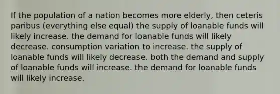 If the population of a nation becomes more elderly, then ceteris paribus (everything else equal) the supply of loanable funds will likely increase. the demand for loanable funds will likely decrease. consumption variation to increase. the supply of loanable funds will likely decrease. both the demand and supply of loanable funds will increase. the demand for loanable funds will likely increase.