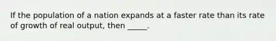 If the population of a nation expands at a faster rate than its rate of growth of real output, then _____.