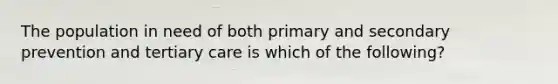 The population in need of both primary and secondary prevention and tertiary care is which of the following?