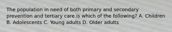 The population in need of both primary and secondary prevention and tertiary care is which of the following? A. Children B. Adolescents C. Young adults D. Older adults