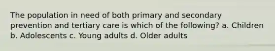 The population in need of both primary and secondary prevention and tertiary care is which of the following? a. Children b. Adolescents c. Young adults d. Older adults