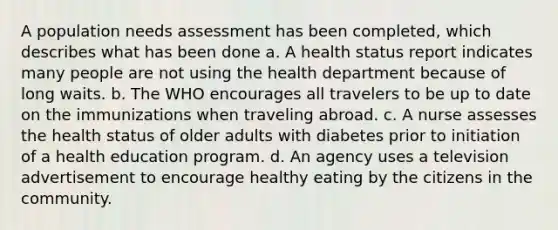 A population needs assessment has been completed, which describes what has been done a. A health status report indicates many people are not using the health department because of long waits. b. The WHO encourages all travelers to be up to date on the immunizations when traveling abroad. c. A nurse assesses the health status of older adults with diabetes prior to initiation of a health education program. d. An agency uses a television advertisement to encourage healthy eating by the citizens in the community.