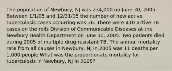 The population of Newbury, NJ was 234,000 on June 30, 2005. Between 1/1/05 and 12/31/05 the number of new active tuberculosis cases occurring was 36. There were 410 active TB cases on the rolls Division of Communicable Diseases at the Newbury Health Department on June 30, 2005. Two patients died during 2005 of multiple drug resistant TB. The annual mortality rate from all causes in Newbury, NJ in 2005 was 11 deaths per 1,000 people What was the proportionate mortality for tuberculosis in Newbury, NJ in 2005?