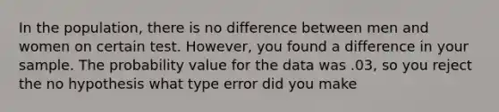 In the population, there is no difference between men and women on certain test. However, you found a difference in your sample. The probability value for the data was .03, so you reject the no hypothesis what type error did you make