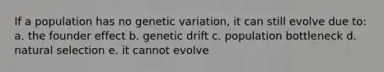 If a population has no genetic variation, it can still evolve due to: a. the founder effect b. genetic drift c. population bottleneck d. natural selection e. it cannot evolve