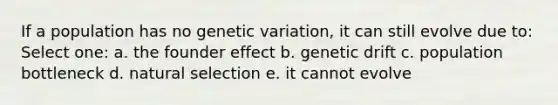 If a population has no genetic variation, it can still evolve due to: Select one: a. the founder effect b. genetic drift c. population bottleneck d. natural selection e. it cannot evolve