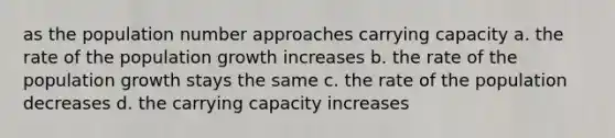 as the population number approaches carrying capacity a. the rate of the population growth increases b. the rate of the population growth stays the same c. the rate of the population decreases d. the carrying capacity increases