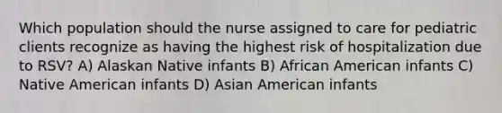 Which population should the nurse assigned to care for pediatric clients recognize as having the highest risk of hospitalization due to RSV? A) Alaskan Native infants B) African American infants C) Native American infants D) Asian American infants