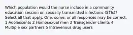 Which population would the nurse include in a community education session on sexually transmitted infections (STIs)? Select all that apply. One, some, or all responses may be correct. 1 Adolescents 2 Homosexual men 3 Transgender clients 4 Multiple sex partners 5 Intravenous drug users