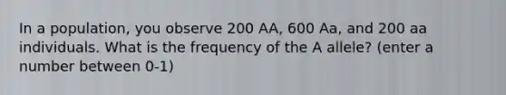 In a population, you observe 200 AA, 600 Aa, and 200 aa individuals. What is the frequency of the A allele? (enter a number between 0-1)