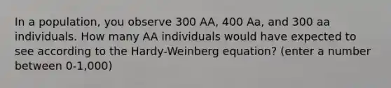 In a population, you observe 300 AA, 400 Aa, and 300 aa individuals. How many AA individuals would have expected to see according to the Hardy-Weinberg equation? (enter a number between 0-1,000)