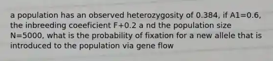 a population has an observed heterozygosity of 0.384, if A1=0.6, the inbreeding coeeficient F+0.2 a nd the population size N=5000, what is the probability of fixation for a new allele that is introduced to the population via gene flow